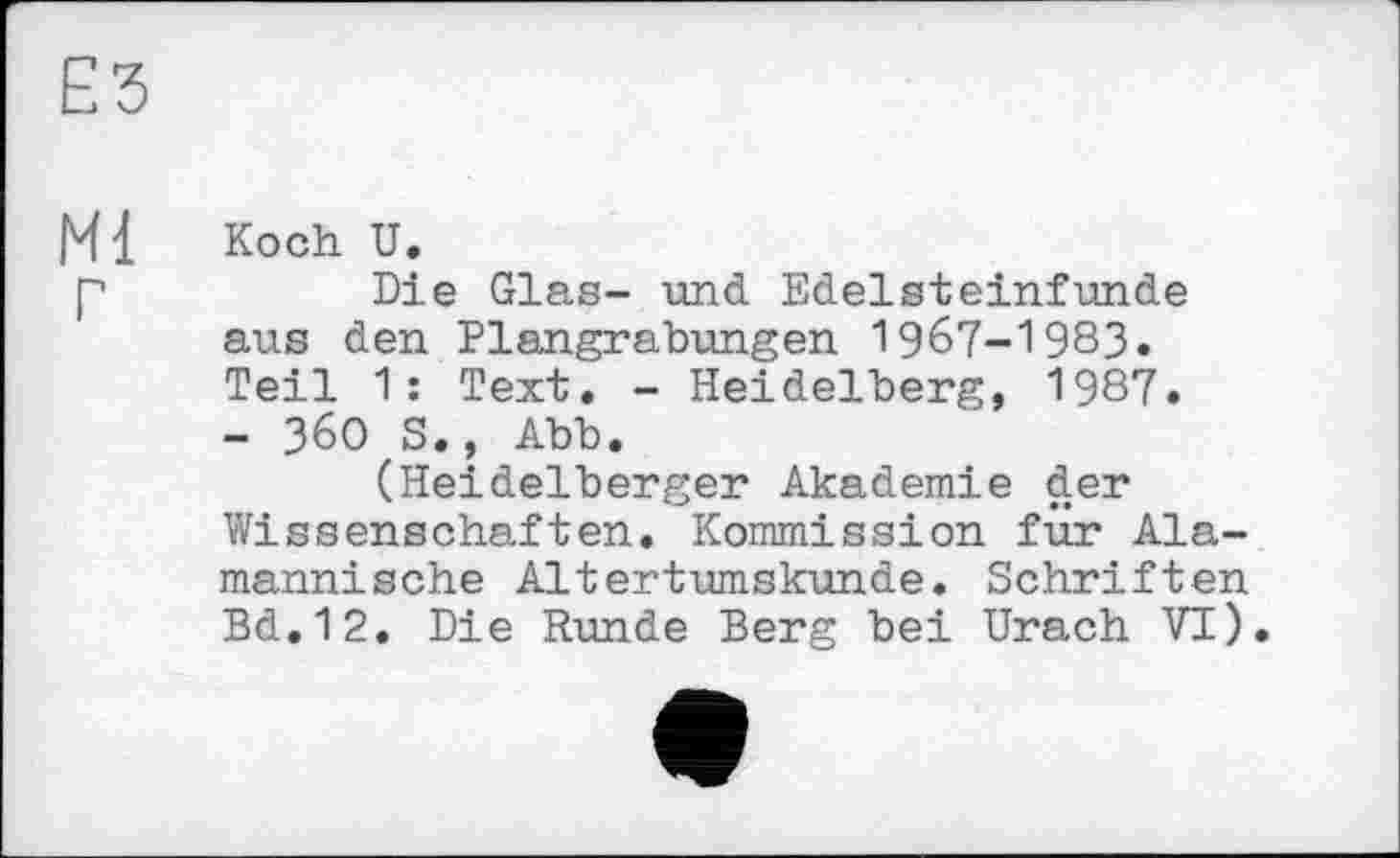 ﻿ЕЗ
Ml Koch U.
p	Die Glas- und Edelsteinfunde
aus den Plangrabungen 1967-1983. Teil 1: Text. - Heidelberg, 1987. - 360 S., Abb.
(Heidelberger Akademie der Wissenschaften. Kommission für Alemannische Altertumskunde. Schriften Bd.12. Die Runde Berg bei Urach VI).